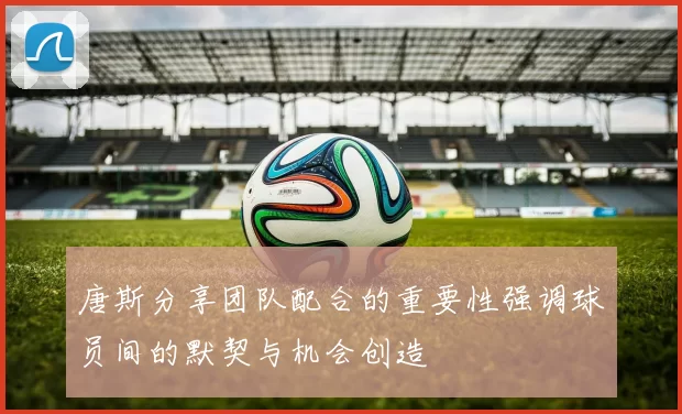 唐斯分享团队配合的重要性强调球员间的默契与机会创造