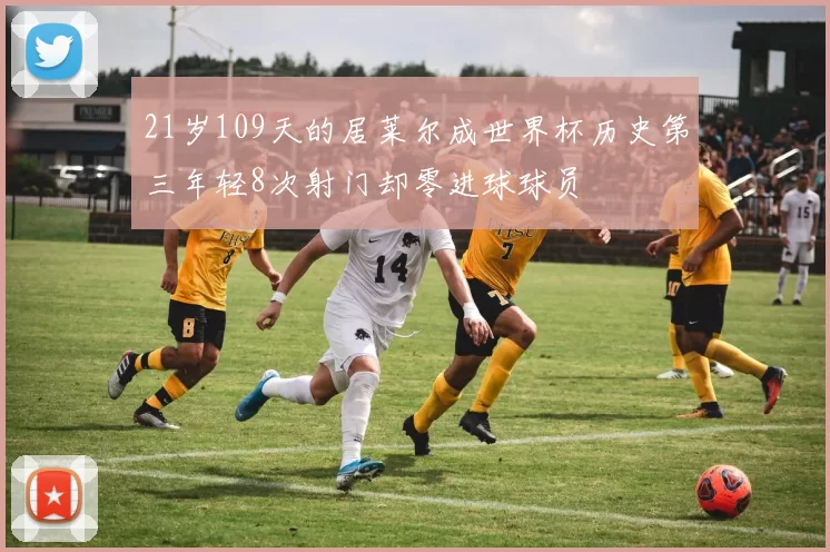 21岁109天的居莱尔成世界杯历史第三年轻8次射门却零进球球员