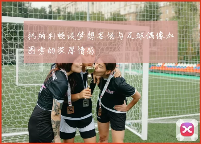 托纳利畅谈梦想客场与足球偶像加图索的深厚情感