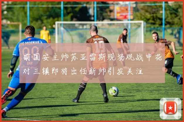 前国安主帅苏亚雷斯现场观战申花对三镇即将出任新帅引发关注