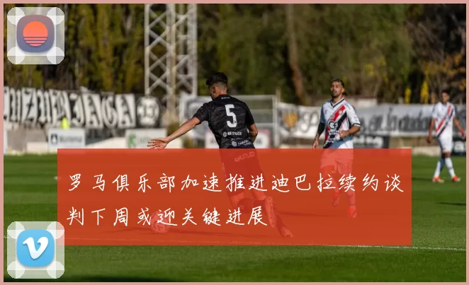 罗马俱乐部加速推进迪巴拉续约谈判下周或迎关键进展