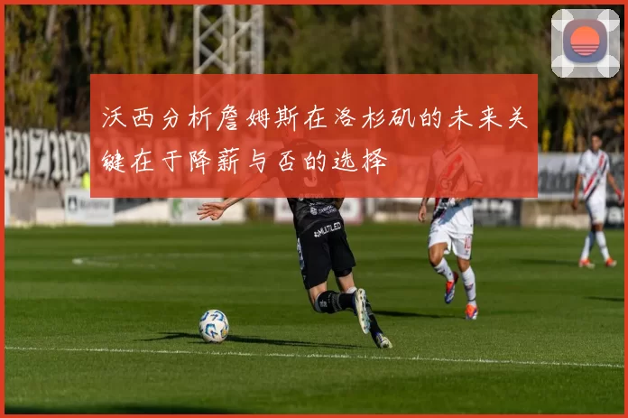 沃西分析詹姆斯在洛杉矶的未来关键在于降薪与否的选择