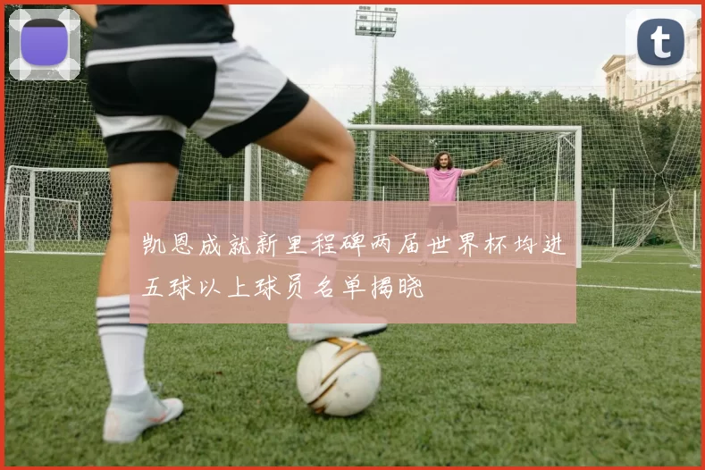凯恩成就新里程碑两届世界杯均进五球以上球员名单揭晓