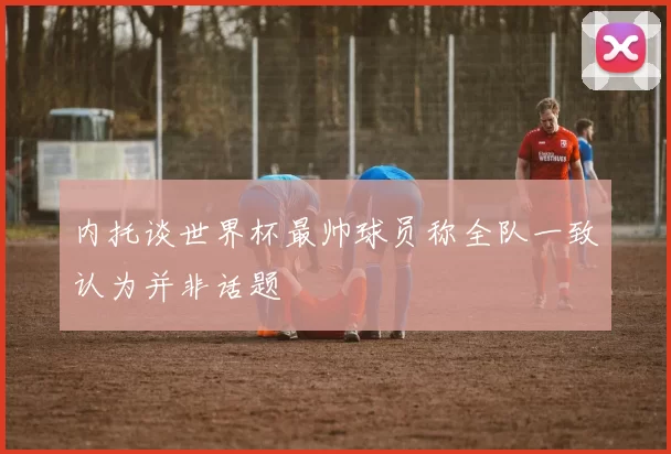 内托谈世界杯最帅球员称全队一致认为并非话题