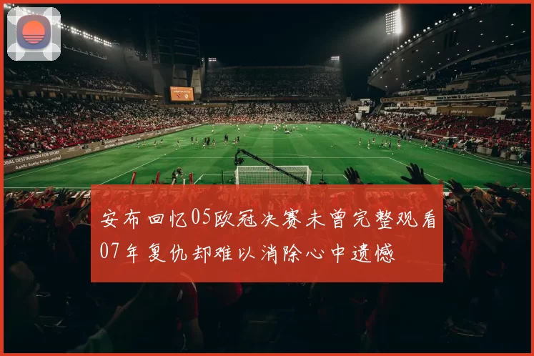 安布回忆05欧冠决赛未曾完整观看07年复仇却难以消除心中遗憾