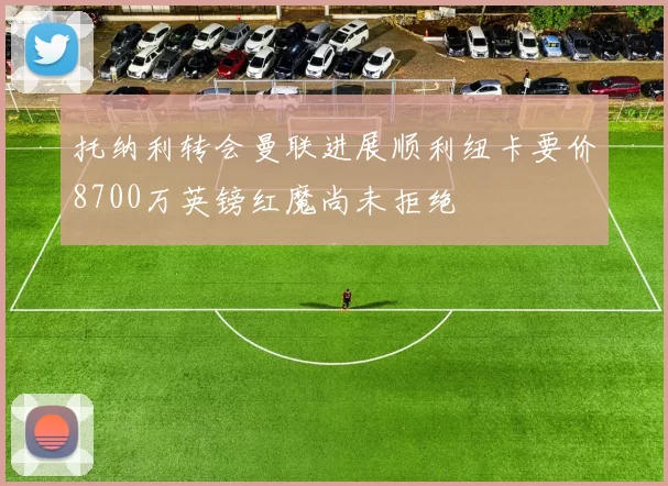 托纳利转会曼联进展顺利纽卡要价8700万英镑红魔尚未拒绝