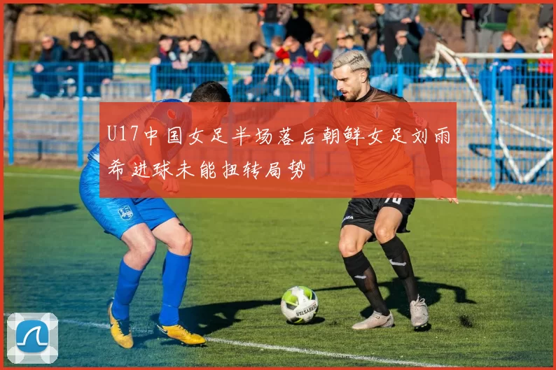 U17中国女足半场落后朝鲜女足刘雨希进球未能扭转局势