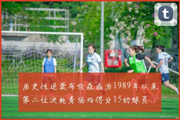 历史性逆袭布伦森成为1989年以来第二位次轮秀场均得分15的球员