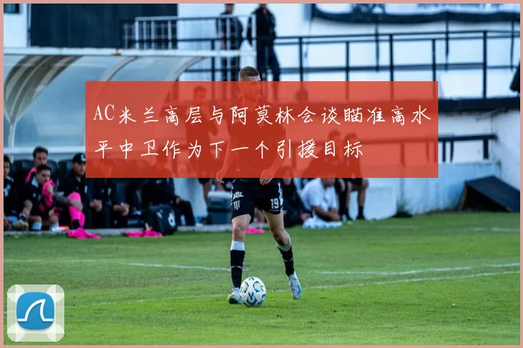 AC米兰高层与阿莫林会谈瞄准高水平中卫作为下一个引援目标