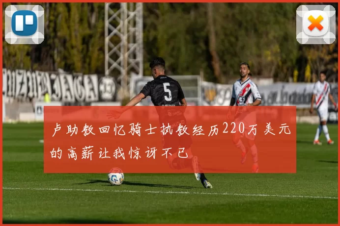 卢助教回忆骑士执教经历220万美元的高薪让我惊讶不已