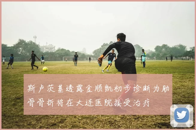 斯卢茨基透露金顺凯初步诊断为肋骨骨折将在大连医院接受治疗