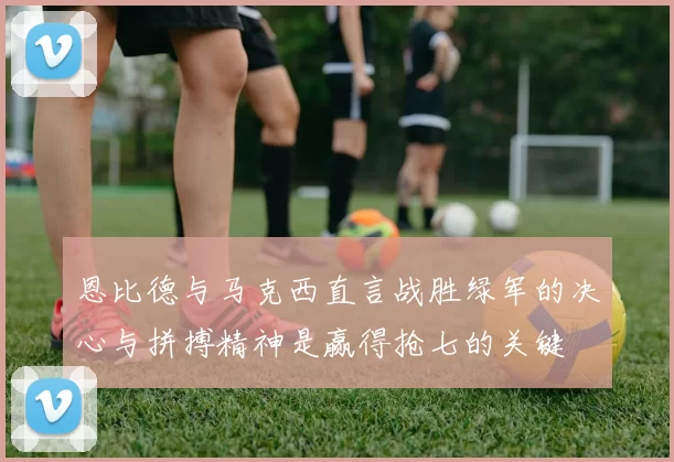 恩比德与马克西直言战胜绿军的决心与拼搏精神是赢得抢七的关键