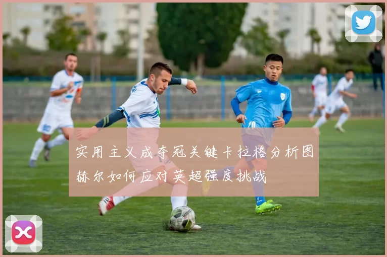 实用主义成夺冠关键卡拉格分析图赫尔如何应对英超强度挑战