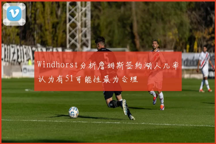 Windhorst分析詹姆斯签约湖人几率认为有51可能性最为合理