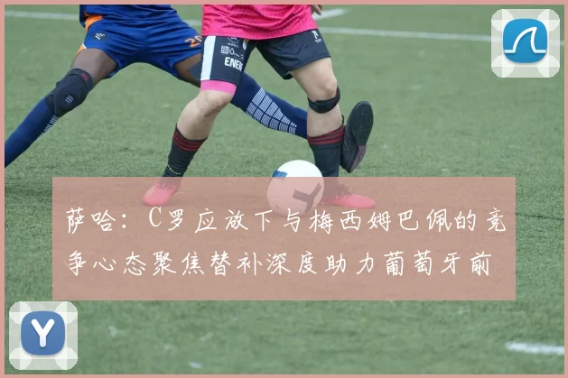 萨哈：C罗应放下与梅西姆巴佩的竞争心态聚焦替补深度助力葡萄牙前行