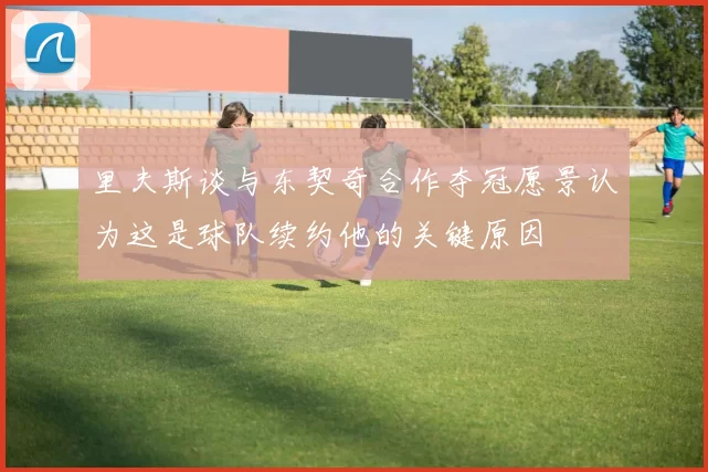 里夫斯谈与东契奇合作夺冠愿景认为这是球队续约他的关键原因