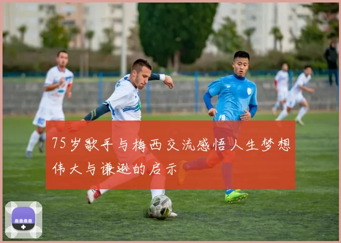 75岁歌手与梅西交流感悟人生梦想伟大与谦逊的启示