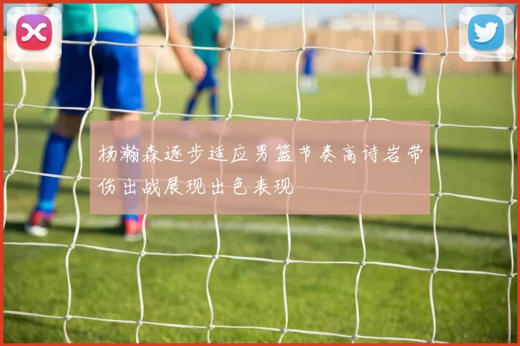 杨瀚森逐步适应男篮节奏高诗岩带伤出战展现出色表现