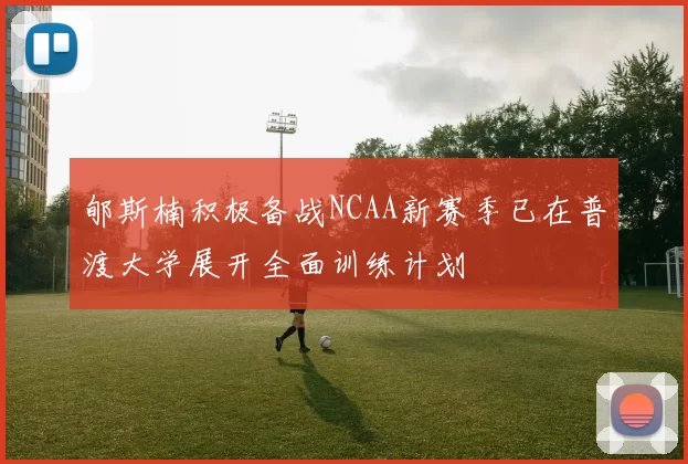 郇斯楠积极备战NCAA新赛季已在普渡大学展开全面训练计划
