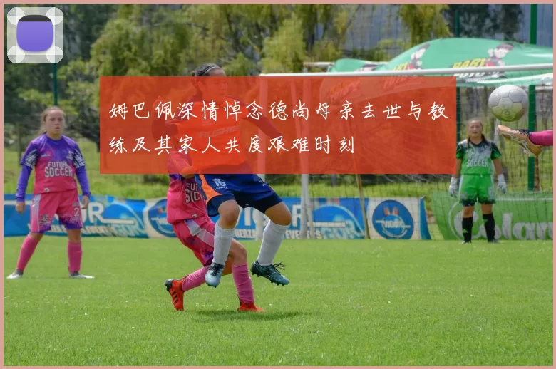 姆巴佩深情悼念德尚母亲去世与教练及其家人共度艰难时刻