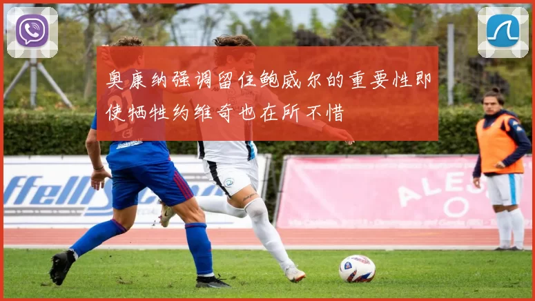 奥康纳强调留住鲍威尔的重要性即使牺牲约维奇也在所不惜
