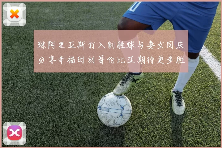 琼阿里亚斯打入制胜球与妻女同庆分享幸福时刻哥伦比亚期待更多胜利